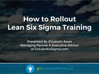 9/10/2017 1
Presented by Elisabeth Swan
Managing Partner & Executive Advisor
at GoLeanSixSigma.com
How to Rollout
Lean Six Sigma Training
1
 