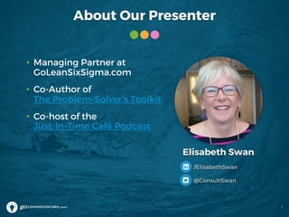 About Our Presenter
• Managing Partner at
GoLeanSixSigma.com
• Co-Author of
The Problem-Solver’s Toolkit
• Co-host of the
Just-In-Time Café Podcast
Elisabeth Swan
/ElisabethSwan
@ConsultSwan
2
 