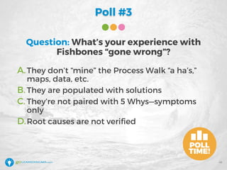 Poll #3
Question: What’s your experience with
Fishbones “gone wrong”?
A.They don’t “mine” the Process Walk “a ha’s,”
maps, data, etc.
B. They are populated with solutions
C. They’re not paired with 5 Whys—symptoms
only
D.Root causes are not verified
46
 