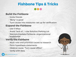 Fishbone Tips & Tricks
Build the Fishbone
• Invite friends
• "Bony” is good
• Turn causes into measures—set up for verification
Expand the Fishbone
• Use 5 Whys
• Avoid “lack of…”—Use Solution Parking Lot
• Maintain/Update Fishbone—organizational
knowledge
Verify the Fishbone
• Multi-vote and prioritize causes to research
• Form hypothesis statements
• Observe cause, “Turn cause off/on”
• Verify with data
47
 