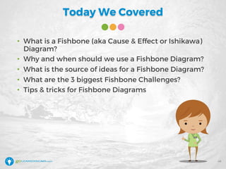 Today We Covered
48
• What is a Fishbone (aka Cause & Effect or Ishikawa)
Diagram?
• Why and when should we use a Fishbone Diagram?
• What is the source of ideas for a Fishbone Diagram?
• What are the 3 biggest Fishbone Challenges?
• Tips & tricks for Fishbone Diagrams
 