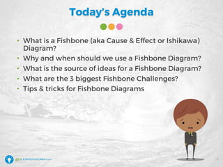 Today’s Agenda
• What is a Fishbone (aka Cause & Effect or Ishikawa)
Diagram?
• Why and when should we use a Fishbone Diagram?
• What is the source of ideas for a Fishbone Diagram?
• What are the 3 biggest Fishbone Challenges?
• Tips & tricks for Fishbone Diagrams
7
 