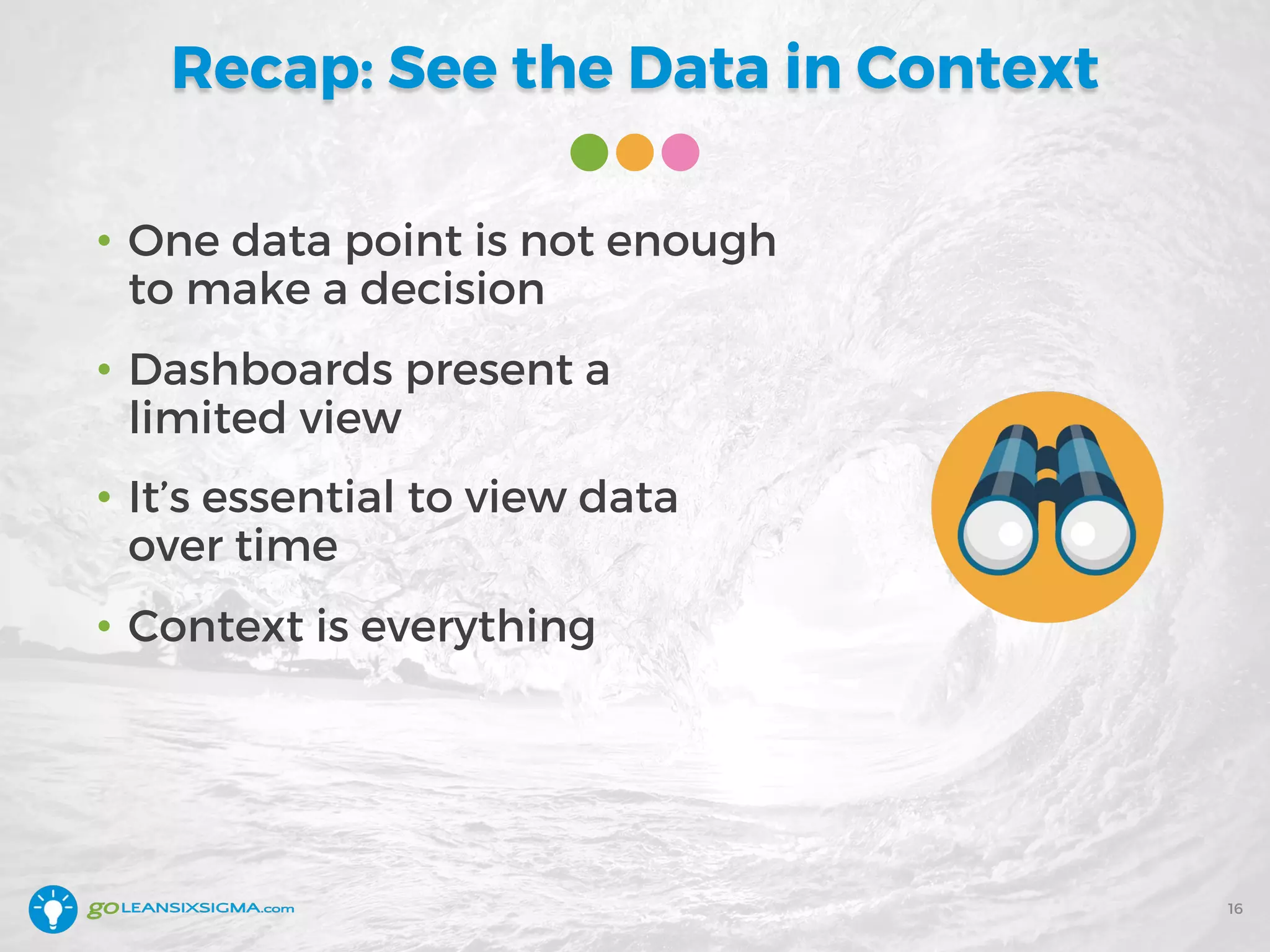 Recap: See the Data in Context
• One data point is not enough
to make a decision
• Dashboards present a
limited view
• It’s essential to view data
over time
• Context is everything
16
 