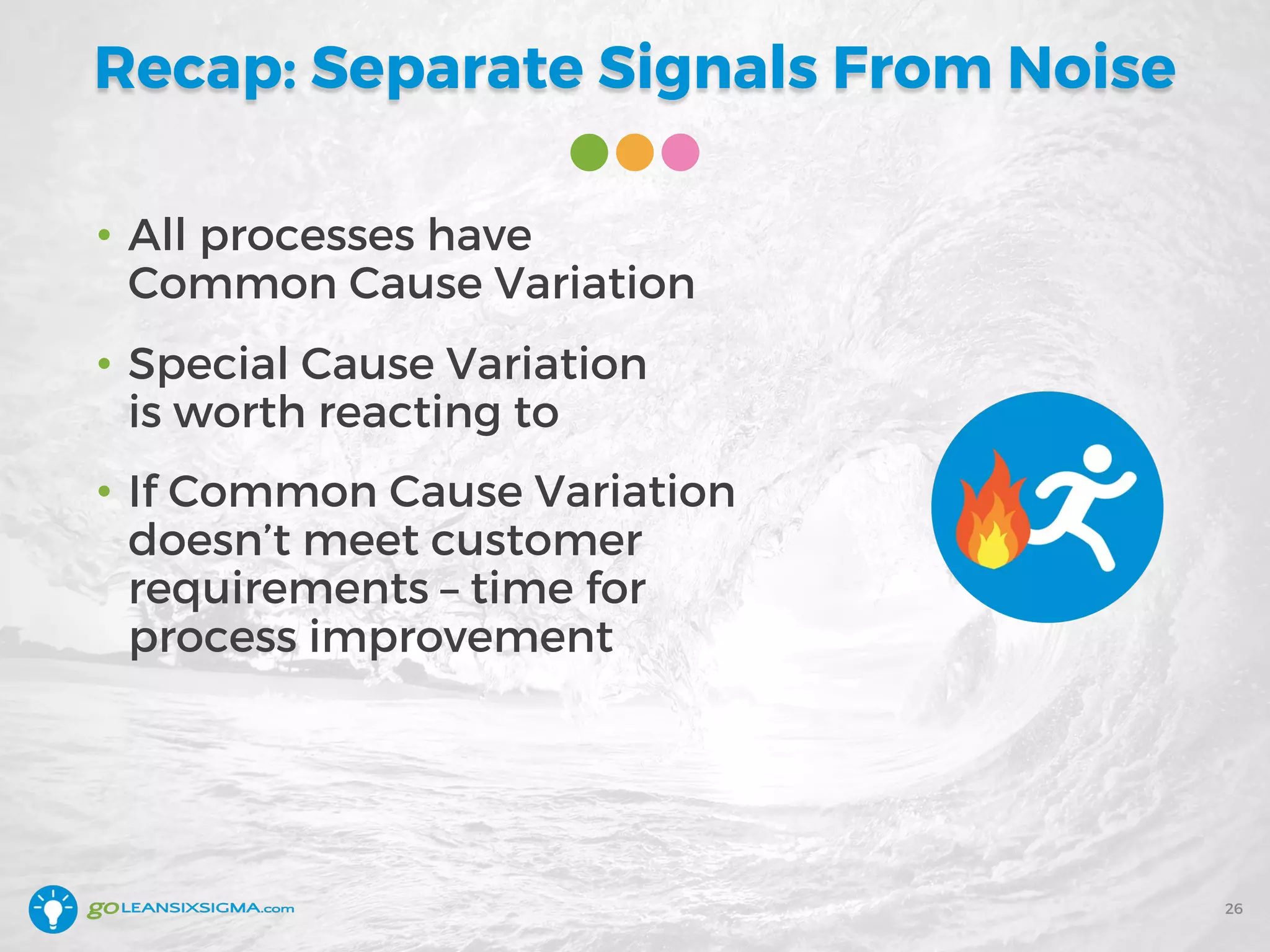 Recap: Separate Signals From Noise
• All processes have
Common Cause Variation
• Special Cause Variation
is worth reacting to
• If Common Cause Variation
doesn’t meet customer
requirements – time for
process improvement
26
 