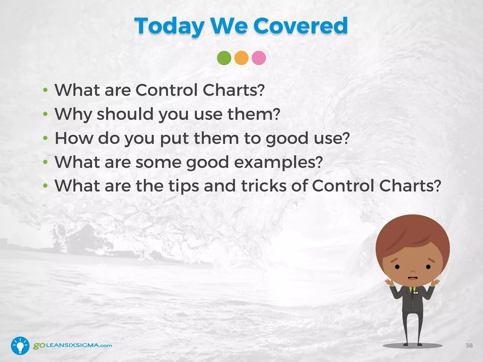 Today We Covered
38
• What are Control Charts?
• Why should you use them?
• How do you put them to good use?
• What are some good examples?
• What are the tips and tricks of Control Charts?
 