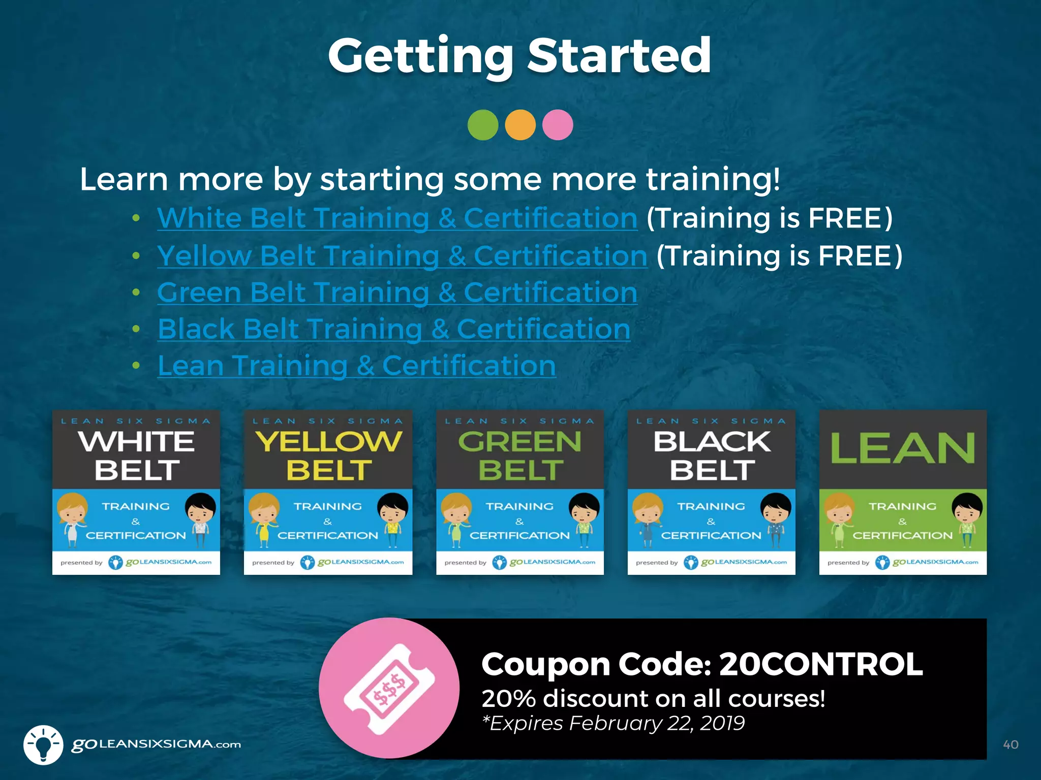 Getting Started
Learn more by starting some more training!
• White Belt Training & Certification (Training is FREE)
• Yellow Belt Training & Certification (Training is FREE)
• Green Belt Training & Certification
• Black Belt Training & Certification
• Lean Training & Certification
Coupon Code: 20CONTROL
20% discount on all courses!
*Expires February 22, 2019
40
 