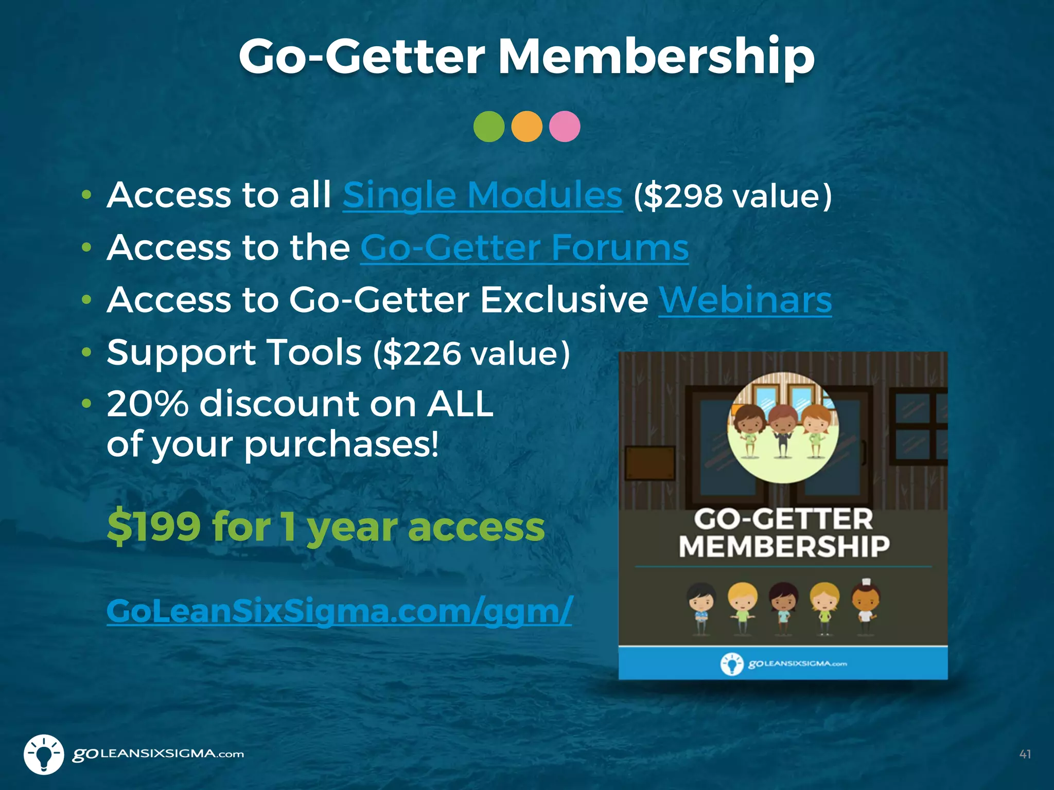 Go-Getter Membership
41
• Access to all Single Modules ($298 value)
• Access to the Go-Getter Forums
• Access to Go-Getter Exclusive Webinars
• Support Tools ($226 value)
• 20% discount on ALL
of your purchases!
$199 for 1 year access
GoLeanSixSigma.com/ggm/
 