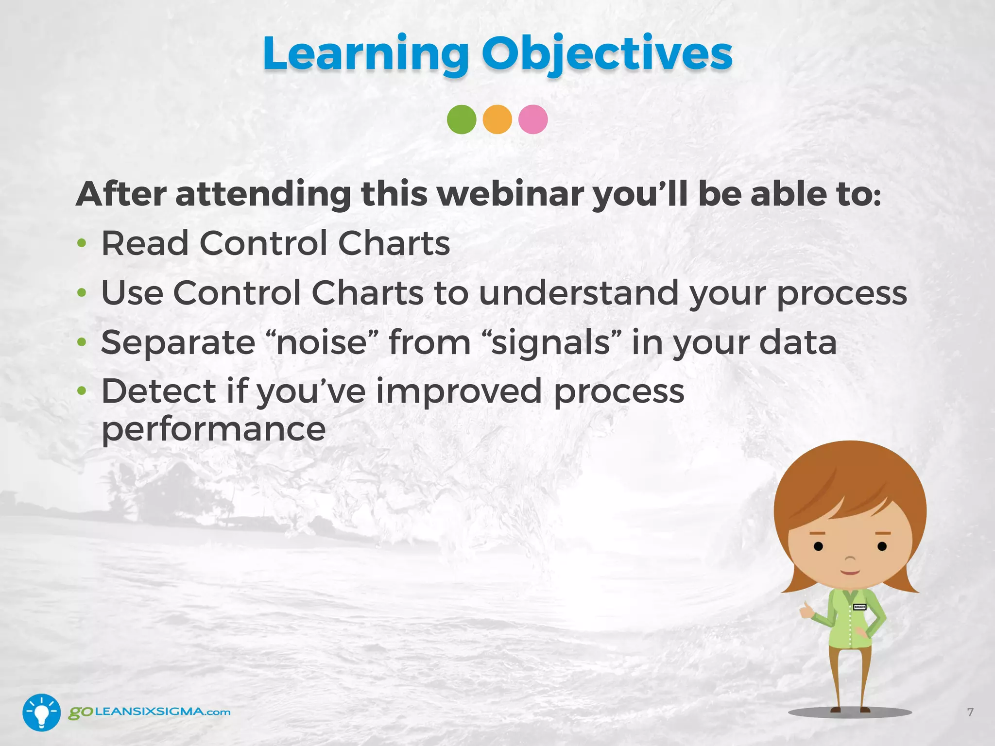 Learning Objectives
After attending this webinar you’ll be able to:
• Read Control Charts
• Use Control Charts to understand your process
• Separate “noise” from “signals” in your data
• Detect if you’ve improved process
performance
7
 