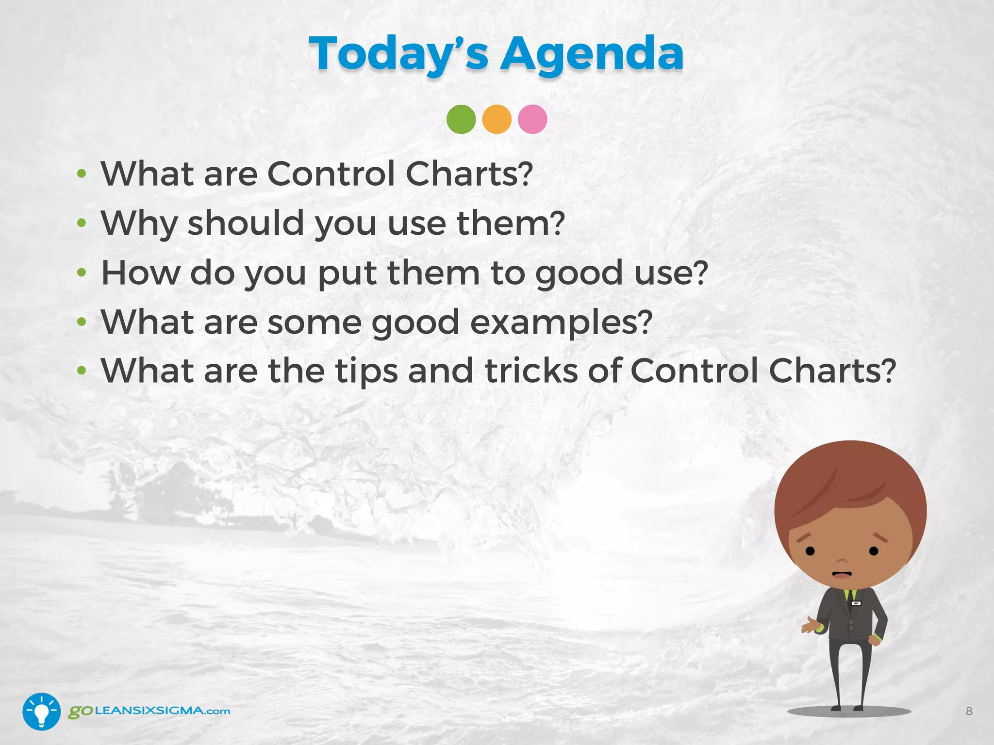 Today’s Agenda
• What are Control Charts?
• Why should you use them?
• How do you put them to good use?
• What are some good examples?
• What are the tips and tricks of Control Charts?
8
 