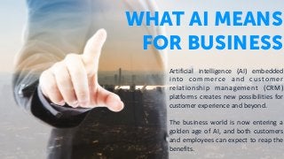 WHAT AI MEANS
FOR BUSINESS
Artificial	 intelligence	 (AI)	 embedded	
into	 commerce	 and	 customer	
relationship	 management	 (CRM)	
platforms	 creates	 new	 possibilities	 for	
customer	experience	and	beyond.		
The	 business	 world	 is	 now	 entering	 a	
golden	 age	 of	 AI,	 and	 both	 customers	
and	employees	can	expect	to	reap	the	
benefits.
 