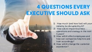 1) How much (and how fast) will your
industry be disrupted by AI?
2) How will AI impact business
operations and strategy in the next
5 years?
3) How will AI affect employees and
how can companies help hire and
train accordingly?
4) How will AI change the customer
experience?
4 QUESTIONS EVERY
EXECUTIVE SHOULD ASK
 
