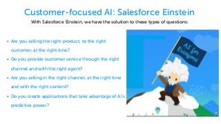Customer-focused AI: Salesforce Einstein
• Are you selling the right product, to the right
customer, at the right time?
• Do you provide customer service through the right
channel and with the right agent?
• Are you selling in the right channel, at the right time
and with the right content?
• Do you create applications that take advantage of AI's
predictive power?
With Salesforce Einstein, we have the solution to these types of questions:
 