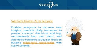 Salesforce Einstein, AI for everyone
Enables everyone to discover new
insights; predicts likely outcomes to
power smarter decision making;
recommends best next steps; and
automates workflows so you can focus on
building meaningful relationships with
every customer.
 