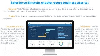Salesforce Einstein enables every business user to:
Discover. With AI inside of Salesforce, sales reps, service agents, and marketers will discover new
insights about customers, faster and more easily.
R e c o m m e n d :
What’s the next best step
in a sales process, a
customer service case, or
a marketing nurture
journey? AI offers it up so
you can focus on
the relationship.
Predict. Knowing the likely outcome of a series of interactions gives you an AI-powered competitive
advantage.
Automate: When
certain processes are
repeated over and over
with the same solution,
often that task can be
automated. AI learns from
p a s t a c t i o n s a n d
automates those tasks.
 