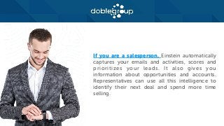 If you are a salesperson, Einstein automatically
captures your emails and activities, scores and
prioritizes your leads. It also gives you
information about opportunities and accounts.
Representatives can use all this intelligence to
identify their next deal and spend more time
selling.
 