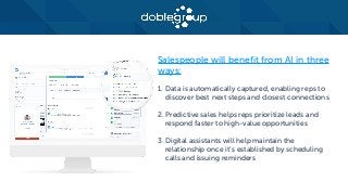 Salespeople will benefit from AI in three
ways:
1. Data is automatically captured, enabling reps to
discover best next steps and closest connections
2. Predictive sales helps reps prioritize leads and
respond faster to high-value opportunities
3. Digital assistants will help maintain the
relationship once it’s established by scheduling
calls and issuing reminders
 