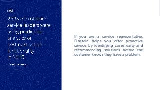 If you are a service representative,
Einstein helps you offer proactive
service by identifying cases early and
recommending solutions before the
customer knows they have a problem.
 
