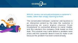 With AI, service can actually anticipate a customer’s
needs, rather than simply reacting to them.
The conversation between customer and business is
an interaction joined by the data the customer is
generating on every digital channel (from
smartphone to connected devices to social media),
and the solutions the company finds based on that
data. This solution may come before a problem even
arises and the customer doesn’t have to make a call
because the problem has been solved already.
 