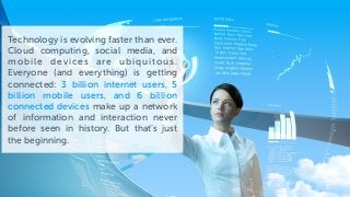 Technology is evolving faster than ever.
Cloud computing, social media, and
mobile devices are ubiquitous.
Everyone (and everything) is getting
connected: 3 billion internet users, 5
billion mobile users, and 6 billion
connected devices make up a network
of information and interaction never
before seen in history. But that’s just
the beginning.
 