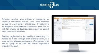 Smarter service also allows a company to
identify customer churn risks and thereby
prevent customer attrition. Predictive
intelligence can identify customers who are at
risk for churn, so that reps can renew or upsell
with personalized offers.
Feeling neglected or ignored by a company, or
forced to wade through inefficient systems, is a
sure way to alienate customers. Companies that
fail to apply AI to CRM will seem hopelessly
mired in the past.
 