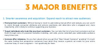 1. Smarter awareness and acquisition: Expand reach to attract new audiences.
• Find your best customers. Without having to resort to painstaking manual effort and analysis, you can use AI
to comb through consumer attributes and actions seamlessly and determine who is engaged and, more
importantly, who is likely to continue supporting your business.
• Target individuals who look like your best customers. You can take that list of your best customers and run
them through some AI-powered lookalike modeling, and voilà, you’ve extended your addressable audience
many times over.
• Increase offer relevance. Do you feel valued when you get that “Dear Valued Customer” greeting? It’s much
the same feeling that prospective customers have when they receive a generic ad meant for your entire
customer base, or even a segment — not specifically for them.
3 MAJOR BENEFITS
 