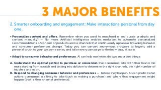2. Smarter onboarding and engagement: Make interactions personal from day
one.
• Personalize content and offers. Remember when you used to merchandise and curate products and
content manually? — No more. Artificial intelligence enables marketers to automate personalized
recommendations of content or products across channels that continuously update as browsing behavior
and consumer preferences change. Today you can convert anonymous browsers to buyers, add a
personal touch to your welcome series, and tailor every campaign to the individual, at scale.
• Adapt to consumer behavior and preferences. AI can help marketers do two important things:
A. Understand the optimal path(s) to purchase or conversion that consumers take with their brand. No
more starting from scratch and testing into oblivion to determine the right channels, the right number of
touches, and so on.
B. Respond to changing consumer behavior and preferences — before they happen. AI can predict what
actions consumers are likely to take (such as making a purchase) and where that engagement might
happen (that is, their channel preference).
3 MAJOR BENEFITS
 
