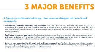 3. Smarter retention and advocacy: Have an active dialogue with your brand
community.
• Understand consumer sentiment and influence. Marketers can turn to AI-driven sentiment insights to
understand the intent of a post (whether positive or negative) and prioritize the ones that need the most
attention. Models can also predict strong advocates or detractors of the brand for marketers to target with
special programs.
• Facilitate a connected community. For brands with their own online communities, where consumers connect
with peers and experts, AI empowers self-service by triggering knowledge-base suggestions to solve questions
or cases alongside personalized recommendations on trending content or products.
• Uncover new opportunities through text and image recognition. While in the past our software models
could recognize keywords in social posts, newer innovation has enabled these models to recognize important
imagery such as brand logos, products, or relevant scenes.
3 MAJOR BENEFITS
 