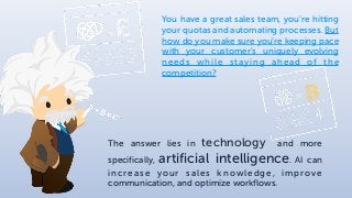 You have a great sales team, you’re hitting
your quotas and automating processes. But
how do you make sure you’re keeping pace
with your customer's uniquely evolving
needs while staying ahead of the
competition?
The answer lies in technology and more
specifically, artificial intelligence. AI can
increase your sales knowledge, improve
communication, and optimize workflows.
 