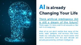 AI is already
Changing Your Life
Think artificial intelligence (AI)
is still a dream of the future?
Think again. It’s here, and it’s all around us. But
not in a creepy way.
Most of us just don’t realize that many of the
tools, apps, gadgets, and services that have
made our everyday lives so much easier and
more convenient over the past decade are
actually powered by artificial intelligence
 