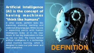Artificial Intelligence
(AI) is the concept of
h a v i n g m a c h i n e s
“think like humans”
in other words, perform tasks like
reasoning, planning, learning, and
understanding language. While no one
is expecting parity with human
intelligence today or in the near
future, AI has big implications in how
we live our lives. The brains behind
artificial intelligence is a technology
called machine learning, which is
designed to make our jobs easier and
more productive.
DEFINITION
 