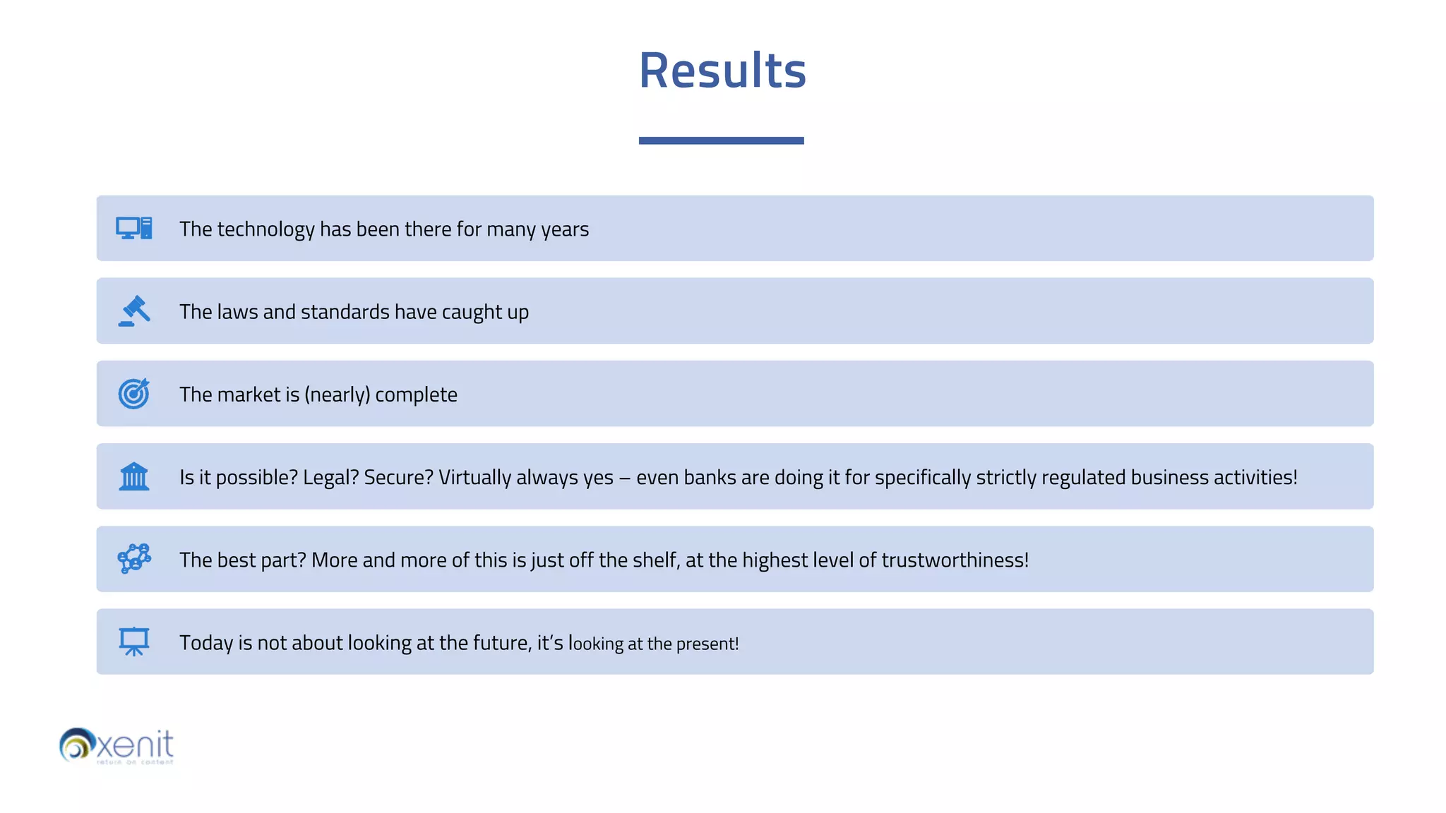Results
The technology has been there for many years
The laws and standards have caught up
The market is (nearly) complete
Is it possible? Legal? Secure? Virtually always yes – even banks are doing it for specifically strictly regulated business activities!
The best part? More and more of this is just off the shelf, at the highest level of trustworthiness!
Today is not about looking at the future, it’s looking at the present!
 