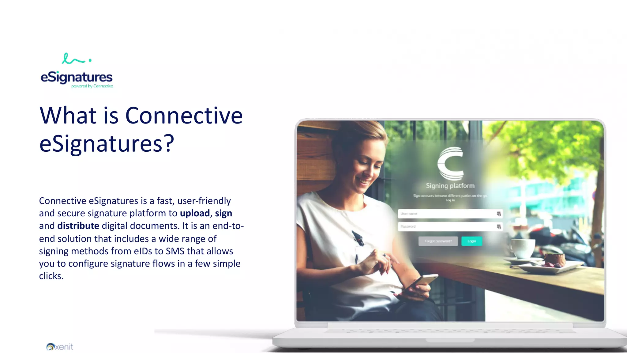 What is Connective
eSignatures?
Connective eSignatures is a fast, user-friendly
and secure signature platform to upload, sign
and distribute digital documents. It is an end-to-
end solution that includes a wide range of
signing methods from eIDs to SMS that allows
you to configure signature flows in a few simple
clicks.
 