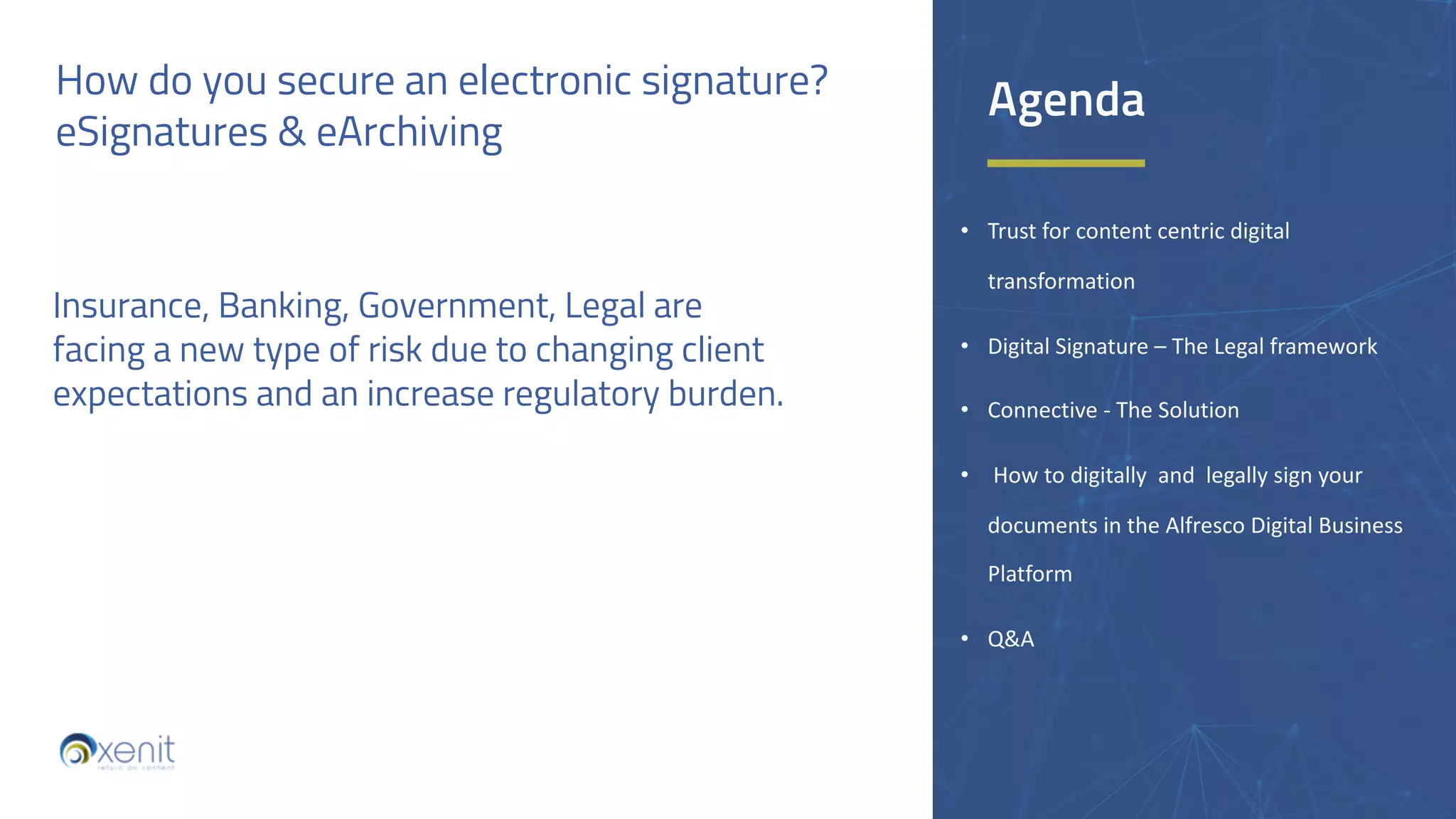 How do you secure an electronic signature?
eSignatures & eArchiving
• Trust for content centric digital
transformation
• Digital Signature – The Legal framework
• Connective - The Solution
• How to digitally and legally sign your
documents in the Alfresco Digital Business
Platform
• Q&A
Insurance, Banking, Government, Legal are
facing a new type of risk due to changing client
expectations and an increase regulatory burden.
Agenda
 