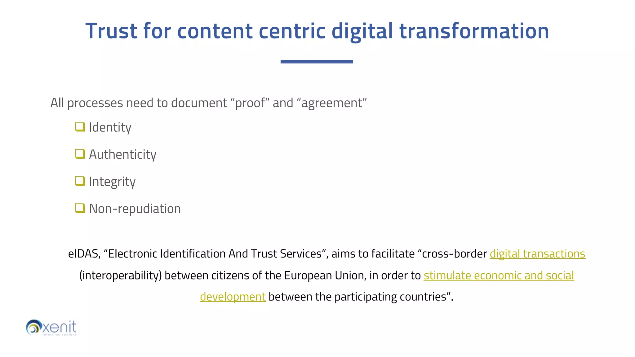 All processes need to document “proof” and “agreement”
q Identity
q Authenticity
q Integrity
q Non-repudiation
Trust for content centric digital transformation
eIDAS, “Electronic Identification And Trust Services”, aims to facilitate “cross-border digital transactions
(interoperability) between citizens of the European Union, in order to stimulate economic and social
development between the participating countries”.
 
