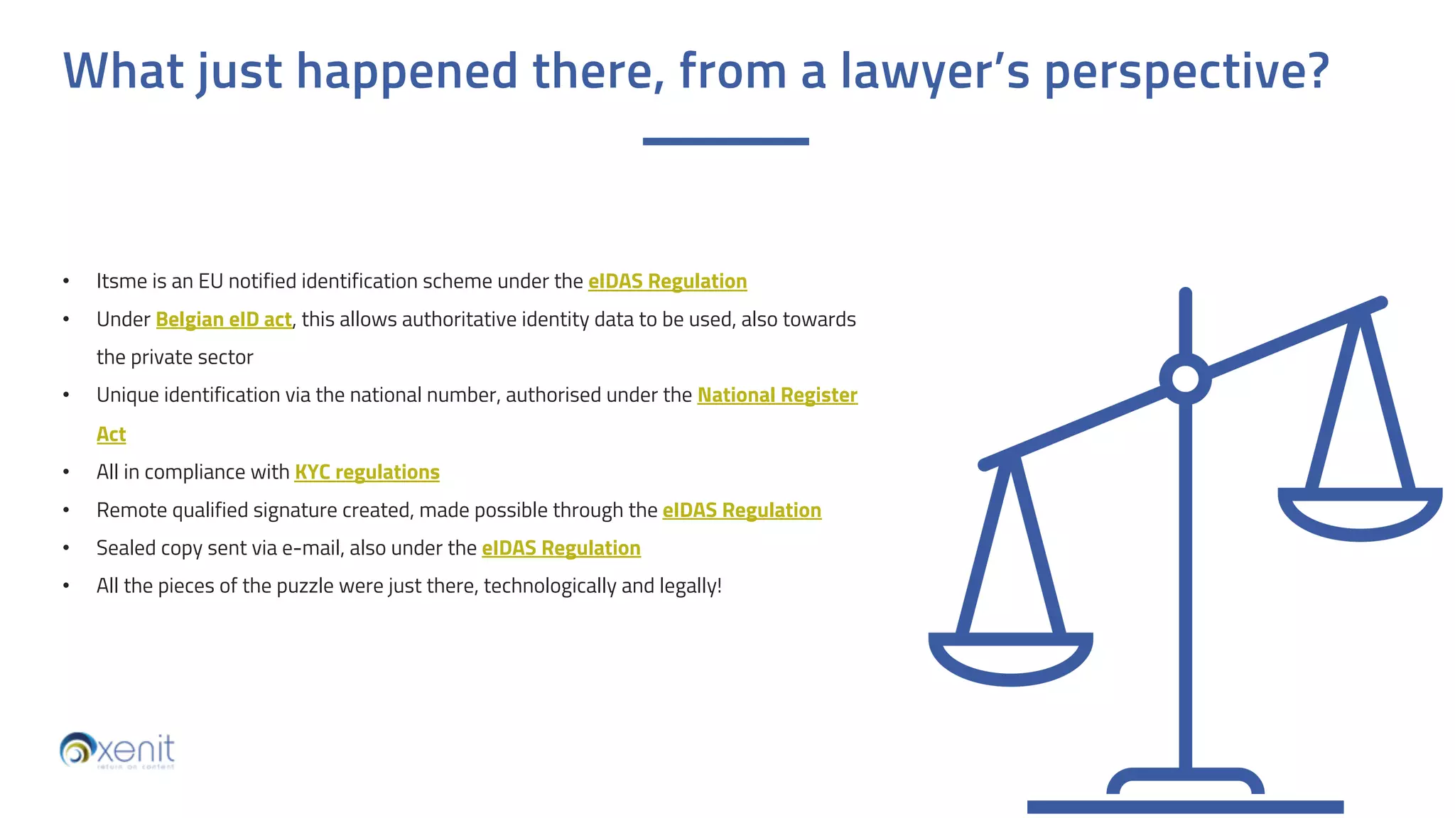 What just happened there, from a lawyer’s perspective?
• Itsme is an EU notified identification scheme under the eIDAS Regulation
• Under Belgian eID act, this allows authoritative identity data to be used, also towards
the private sector
• Unique identification via the national number, authorised under the National Register
Act
• All in compliance with KYC regulations
• Remote qualified signature created, made possible through the eIDAS Regulation
• Sealed copy sent via e-mail, also under the eIDAS Regulation
• All the pieces of the puzzle were just there, technologically and legally!
 