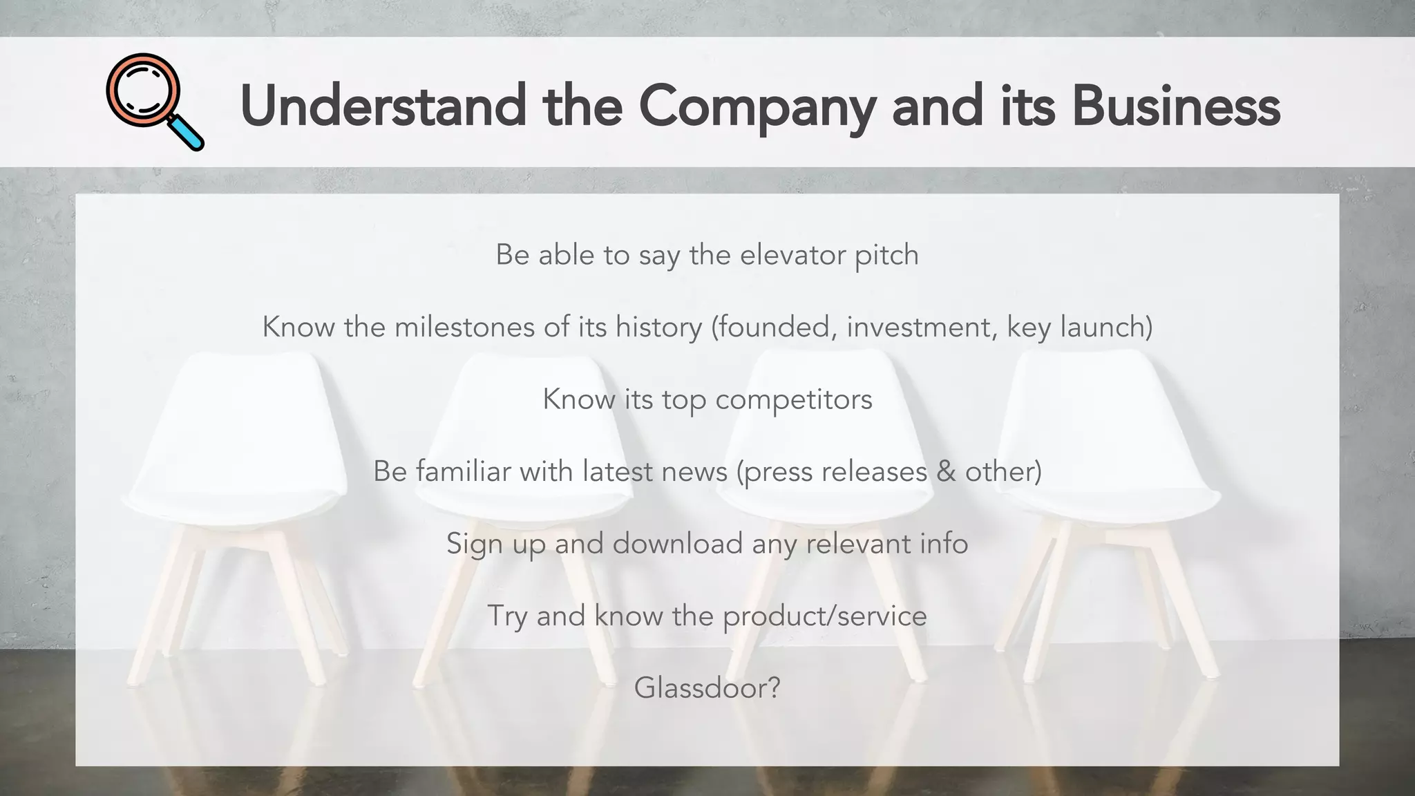 Understand the Company and its Business
Be able to say the elevator pitch
Know the milestones of its history (founded, investment, key launch)
Know its top competitors
Be familiar with latest news (press releases & other)
Sign up and download any relevant info
Try and know the product/service
Glassdoor?
 