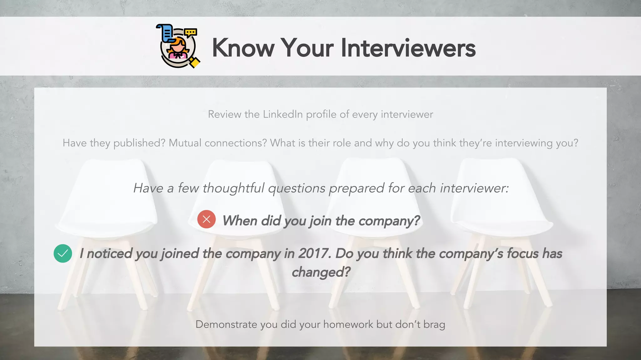Know Your Interviewers
Review the LinkedIn profile of every interviewer
Have they published? Mutual connections? What is their role and why do you think they’re interviewing you?
Have a few thoughtful questions prepared for each interviewer:
When did you join the company?
I noticed you joined the company in 2017. Do you think the company’s focus has
changed?
Demonstrate you did your homework but don’t brag
 