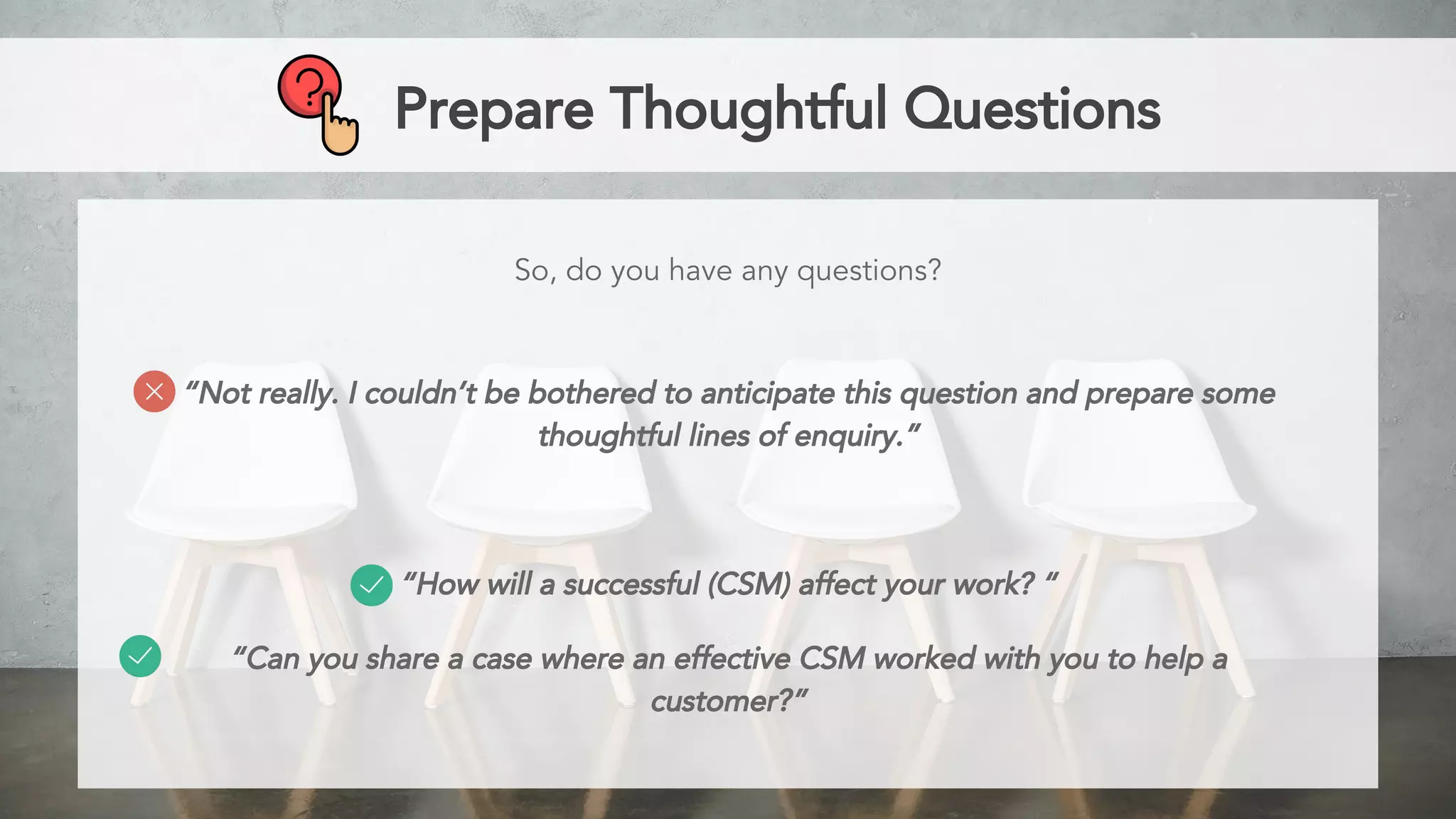 Prepare Thoughtful Questions
So, do you have any questions?
“Not really. I couldn’t be bothered to anticipate this question and prepare some
thoughtful lines of enquiry.”
“How will a successful (CSM) affect your work? “
“Can you share a case where an effective CSM worked with you to help a
customer?”
 