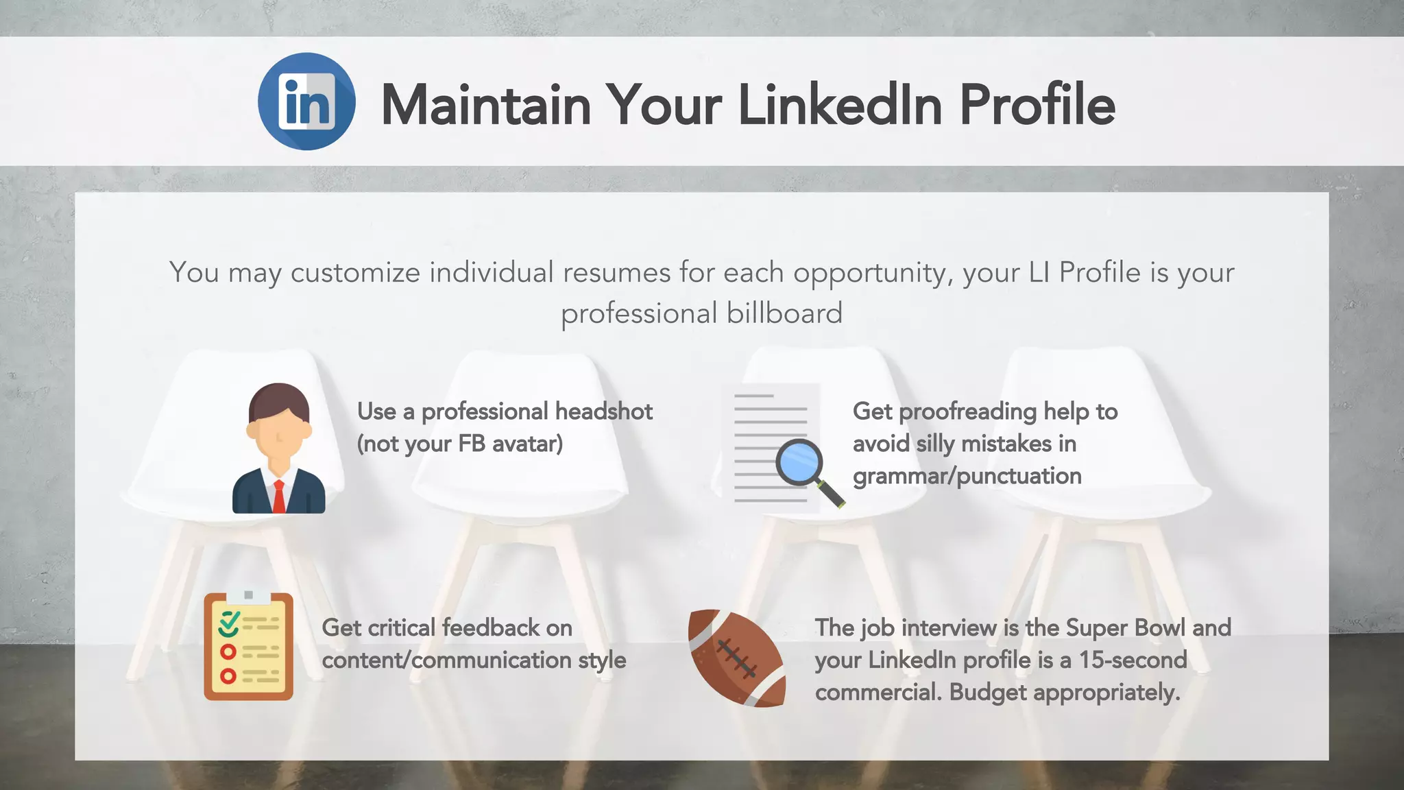 Maintain Your LinkedIn Profile
You may customize individual resumes for each opportunity, your LI Profile is your
professional billboard
Use a professional headshot
(not your FB avatar)
Get proofreading help to
avoid silly mistakes in
grammar/punctuation
Get critical feedback on
content/communication style
The job interview is the Super Bowl and
your LinkedIn profile is a 15-second
commercial. Budget appropriately.
 