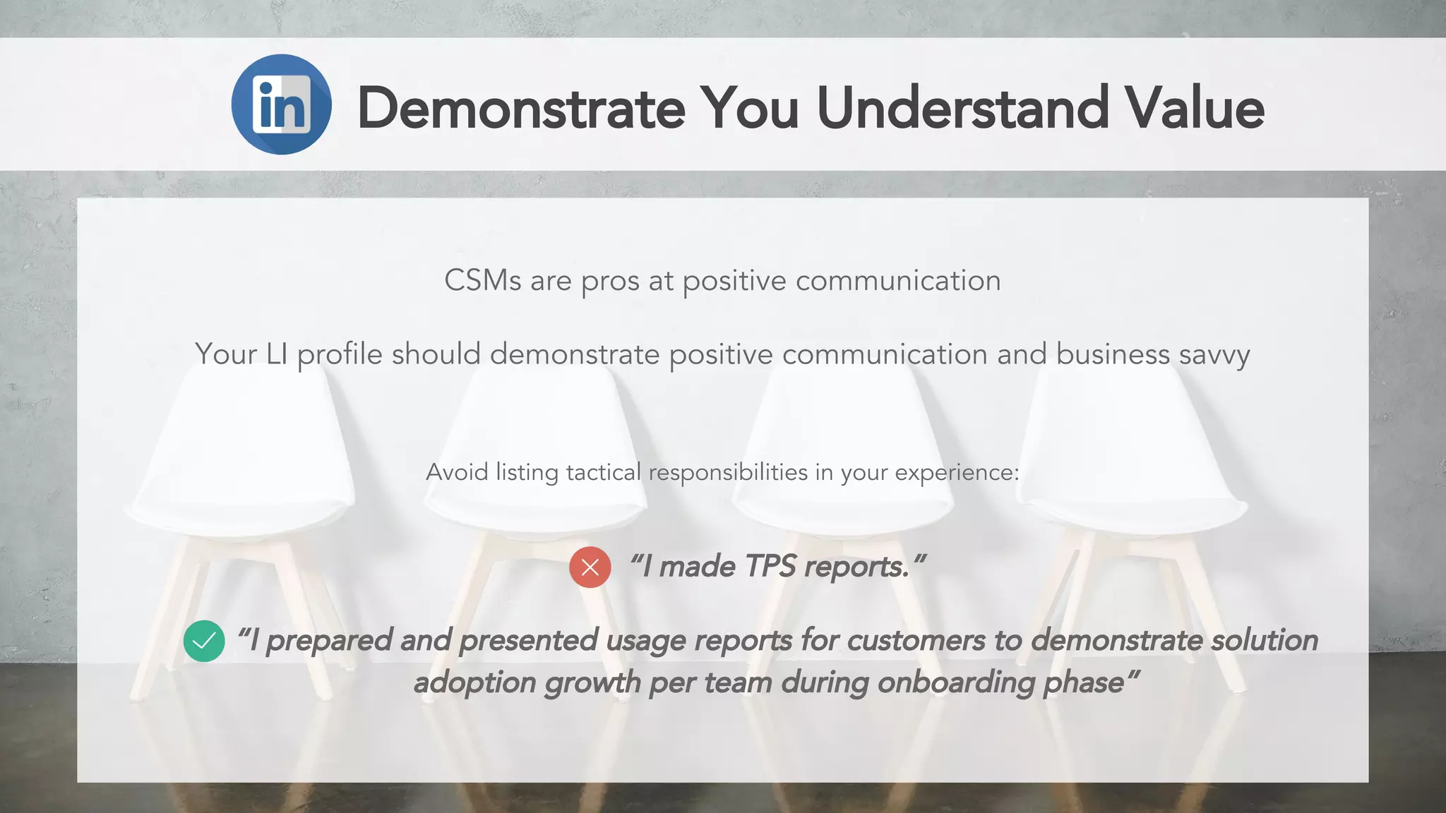 “I made TPS reports.”
“I prepared and presented usage reports for customers to demonstrate solution
adoption growth per team during onboarding phase”
Demonstrate You Understand Value
CSMs are pros at positive communication
Your LI profile should demonstrate positive communication and business savvy
Avoid listing tactical responsibilities in your experience:
 