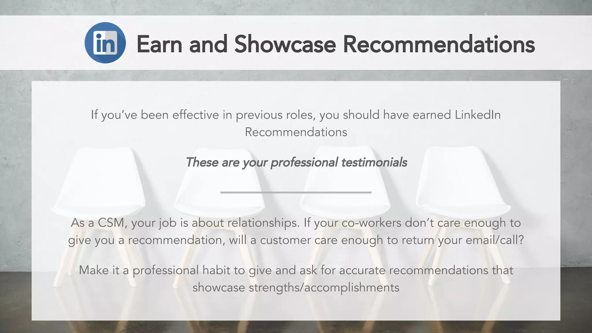 Earn and Showcase Recommendations
If you’ve been effective in previous roles, you should have earned LinkedIn
Recommendations
These are your professional testimonials
As a CSM, your job is about relationships. If your co-workers don’t care enough to
give you a recommendation, will a customer care enough to return your email/call?
Make it a professional habit to give and ask for accurate recommendations that
showcase strengths/accomplishments
 