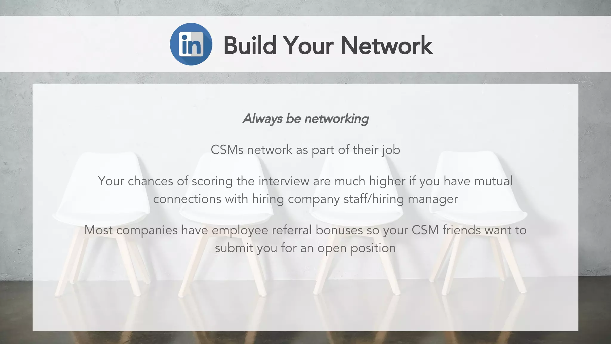 Build Your Network
Always be networking
CSMs network as part of their job
Your chances of scoring the interview are much higher if you have mutual
connections with hiring company staff/hiring manager
Most companies have employee referral bonuses so your CSM friends want to
submit you for an open position
 