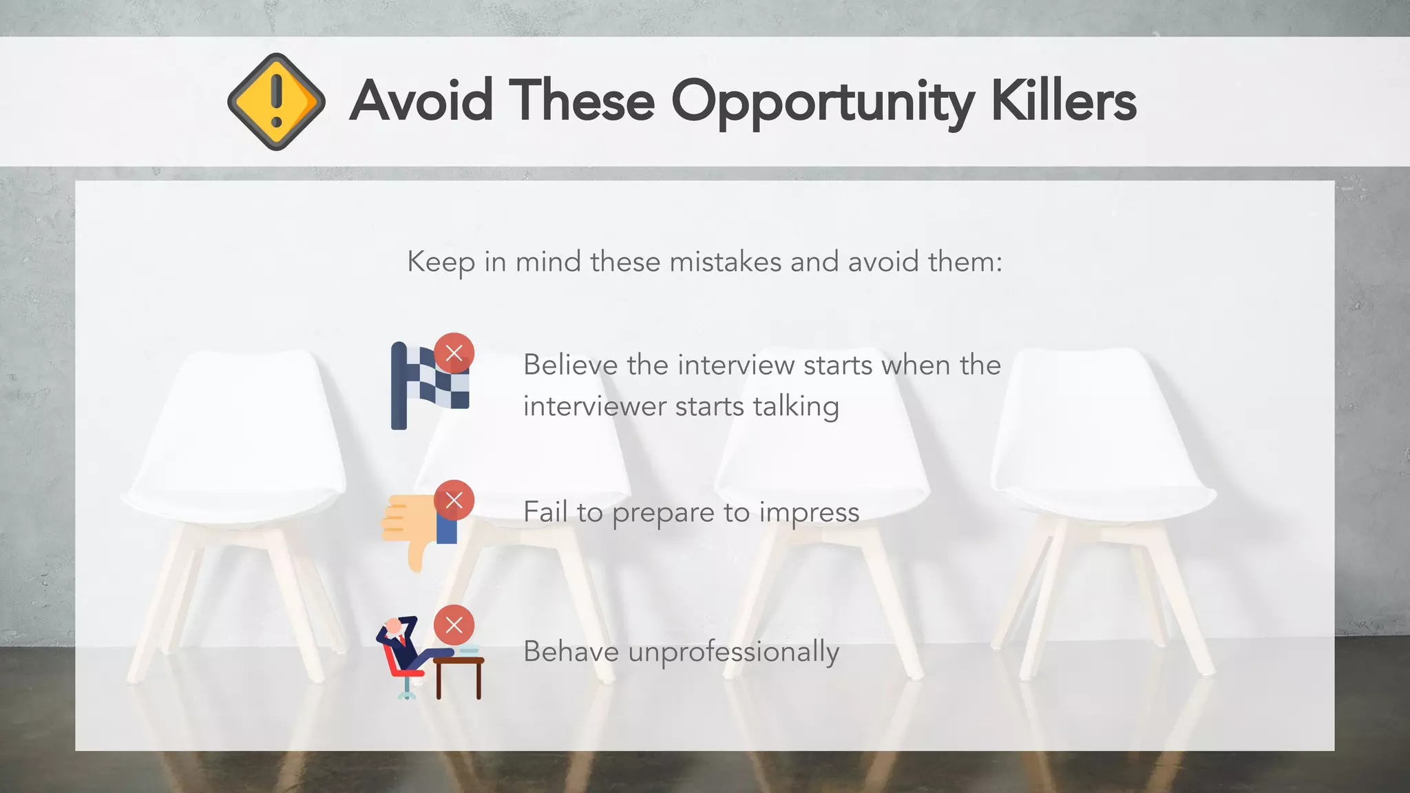 Avoid These Opportunity Killers
Keep in mind these mistakes and avoid them:
Believe the interview starts when the
interviewer starts talking
Fail to prepare to impress
Behave unprofessionally
 