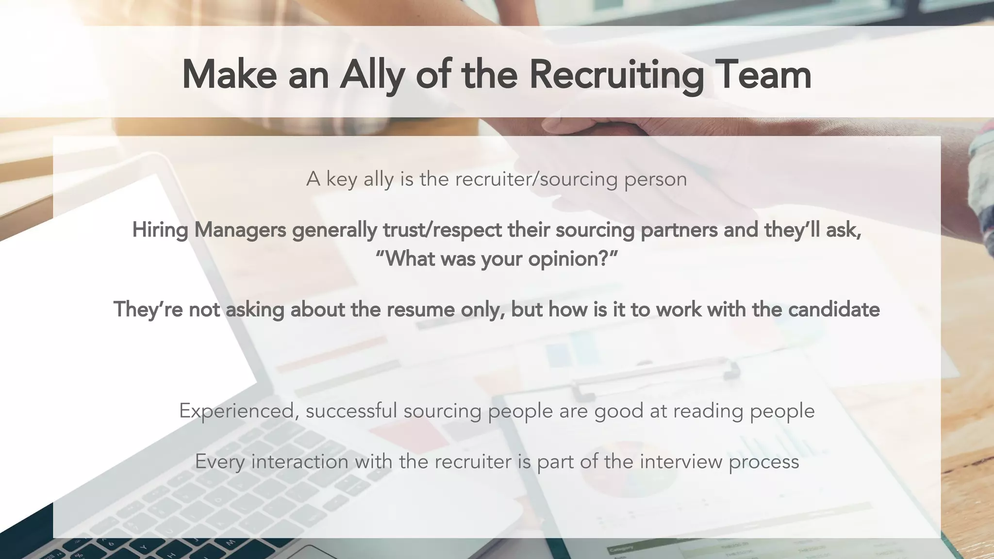 Make an Ally of the Recruiting Team
A key ally is the recruiter/sourcing person
Hiring Managers generally trust/respect their sourcing partners and they’ll ask,
“What was your opinion?”
They’re not asking about the resume only, but how is it to work with the candidate
Experienced, successful sourcing people are good at reading people
Every interaction with the recruiter is part of the interview process
 