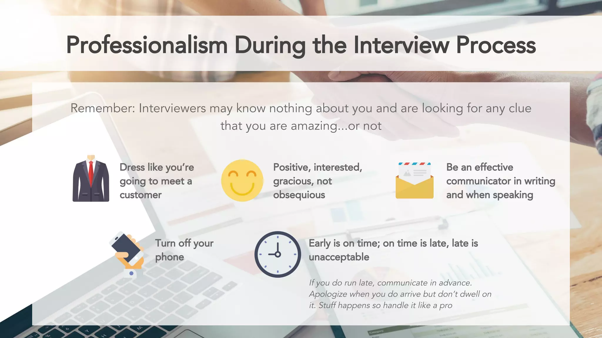 Professionalism During the Interview Process
Remember: Interviewers may know nothing about you and are looking for any clue
that you are amazing...or not
Dress like you’re
going to meet a
customer
Positive, interested,
gracious, not
obsequious
Be an effective
communicator in writing
and when speaking
Turn off your
phone
Early is on time; on time is late, late is
unacceptable
If you do run late, communicate in advance.
Apologize when you do arrive but don’t dwell on
it. Stuff happens so handle it like a pro
 