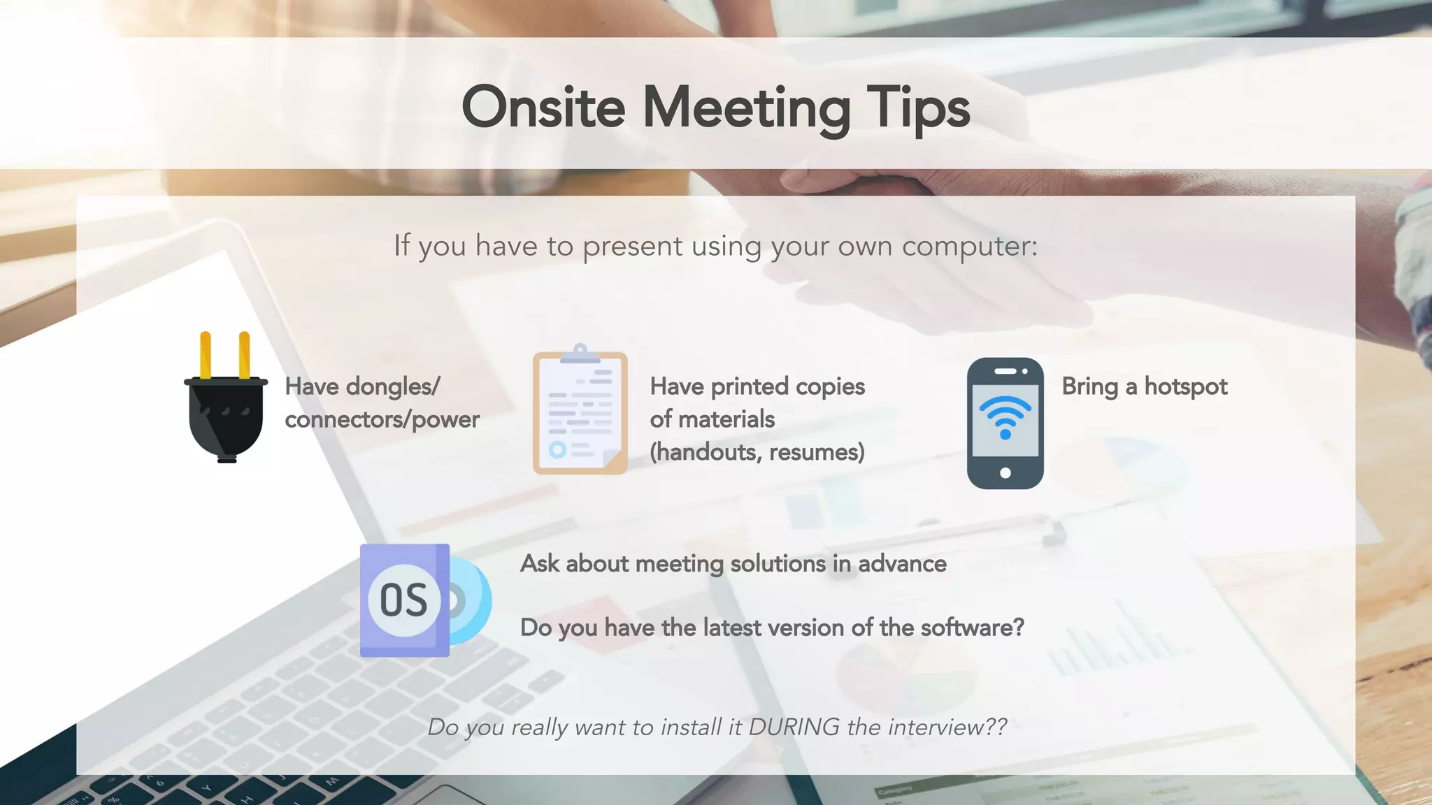 Onsite Meeting Tips
If you have to present using your own computer:
Have dongles/
connectors/power
Have printed copies
of materials
(handouts, resumes)
Bring a hotspot
Do you really want to install it DURING the interview??
Ask about meeting solutions in advance
Do you have the latest version of the software?
 