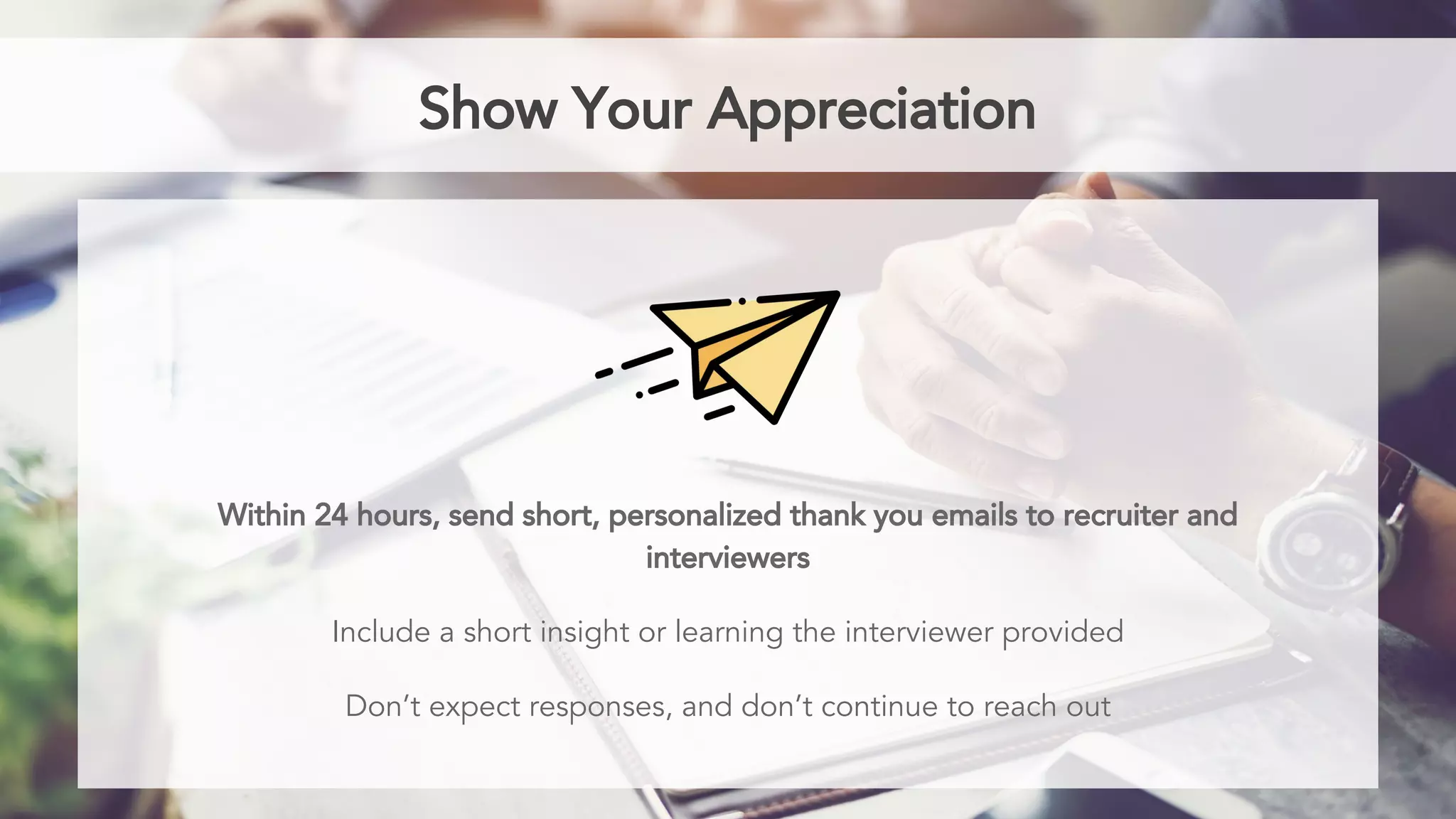 Show Your Appreciation
Within 24 hours, send short, personalized thank you emails to recruiter and
interviewers
Include a short insight or learning the interviewer provided
Don’t expect responses, and don’t continue to reach out
 