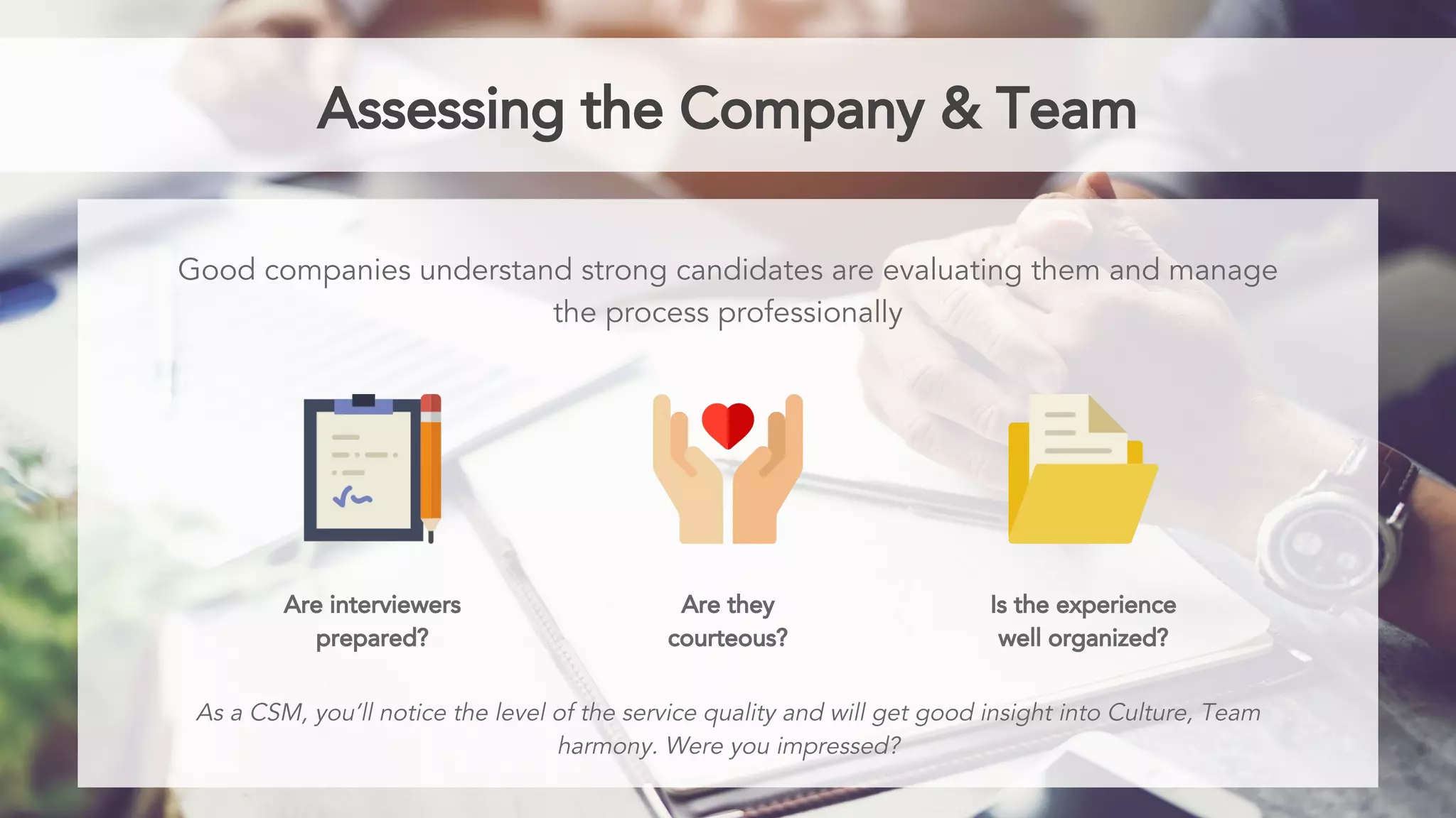 Assessing the Company & Team
Good companies understand strong candidates are evaluating them and manage
the process professionally
Are interviewers
prepared?
Are they
courteous?
Is the experience
well organized?
As a CSM, you’ll notice the level of the service quality and will get good insight into Culture, Team
harmony. Were you impressed?
 
