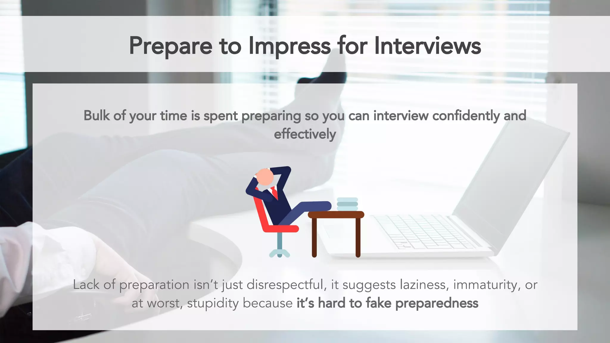 Prepare to Impress for Interviews
Bulk of your time is spent preparing so you can interview confidently and
effectively
Lack of preparation isn’t just disrespectful, it suggests laziness, immaturity, or
at worst, stupidity because it’s hard to fake preparedness
 