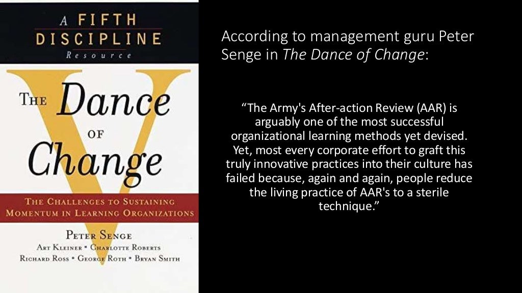 According to management guru Peter
Senge in The Dance of Change:
“The Army's After-action Review (AAR) is
arguably one of the most successful
organizational learning methods yet devised.
Yet, most every corporate effort to graft this
truly innovative practices into their culture has
failed because, again and again, people reduce
the living practice of AAR's to a sterile
technique.”
 